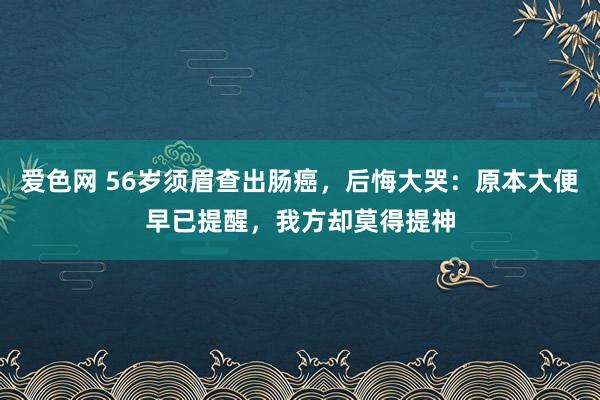 爱色网 56岁须眉查出肠癌，后悔大哭：原本大便早已提醒，我方却莫得提神