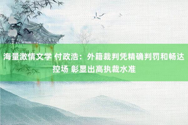 海量激情文学 付政浩：外籍裁判凭精确判罚和畅达控场 彰显出高执裁水准