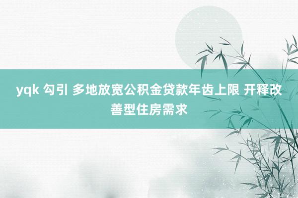 yqk 勾引 多地放宽公积金贷款年齿上限 开释改善型住房需求