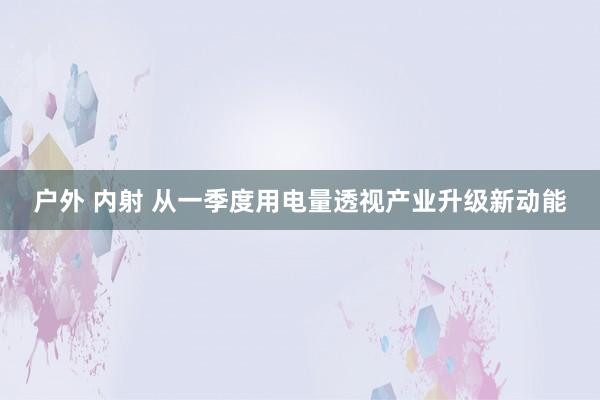 户外 内射 从一季度用电量透视产业升级新动能