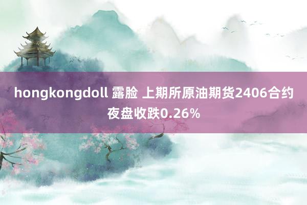 hongkongdoll 露脸 上期所原油期货2406合约夜盘收跌0.26%