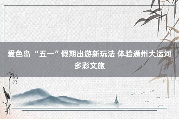 爱色岛 “五一”假期出游新玩法 体验通州大运河多彩文旅