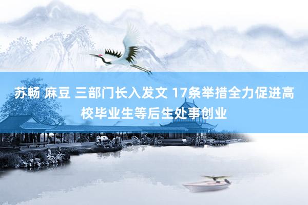 苏畅 麻豆 三部门长入发文 17条举措全力促进高校毕业生等后生处事创业