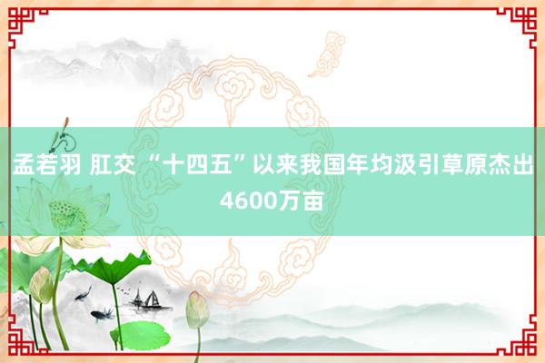 孟若羽 肛交 “十四五”以来我国年均汲引草原杰出4600万亩