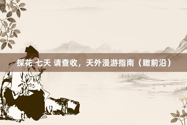 探花 七天 请查收，天外漫游指南（瞰前沿）