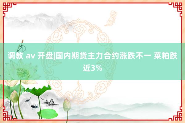 调教 av 开盘|国内期货主力合约涨跌不一 菜粕跌近3%