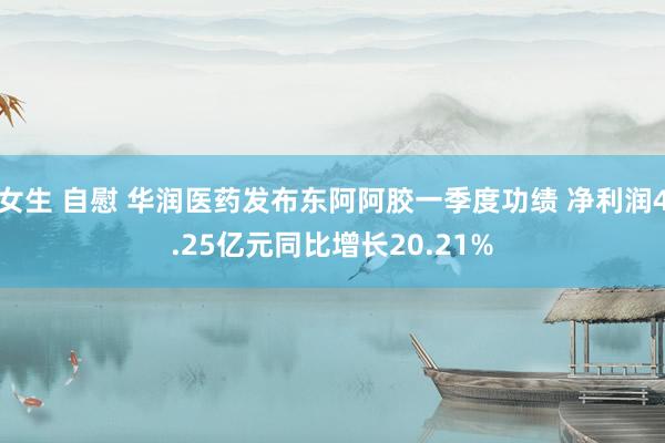 女生 自慰 华润医药发布东阿阿胶一季度功绩 净利润4.25亿元同比增长20.21%