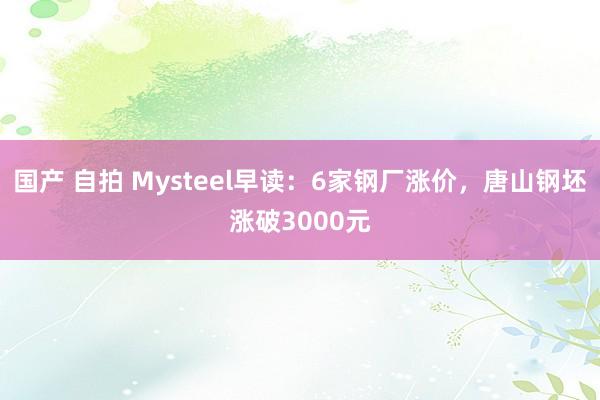 国产 自拍 Mysteel早读：6家钢厂涨价，唐山钢坯涨破3000元