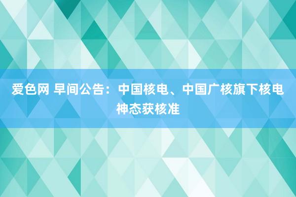 爱色网 早间公告：中国核电、中国广核旗下核电神态获核准