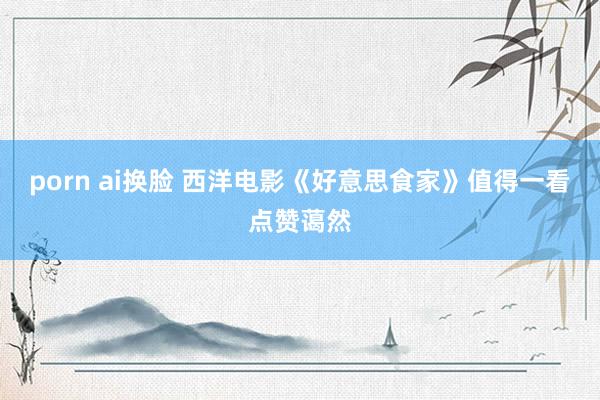 porn ai换脸 西洋电影《好意思食家》值得一看点赞蔼然