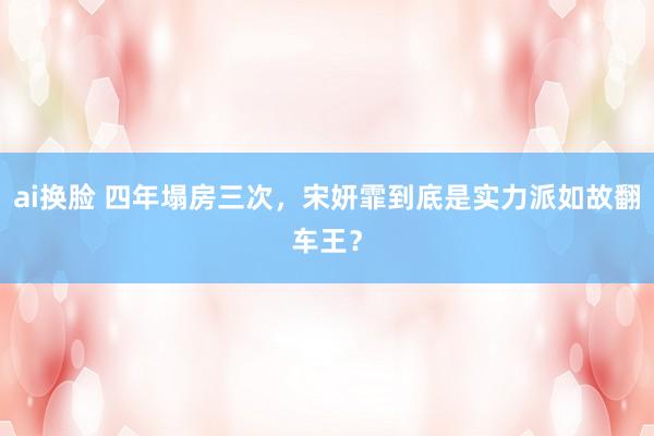 ai换脸 四年塌房三次，宋妍霏到底是实力派如故翻车王？