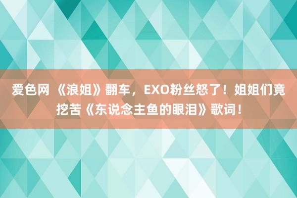 爱色网 《浪姐》翻车，EXO粉丝怒了！姐姐们竟挖苦《东说念主鱼的眼泪》歌词！