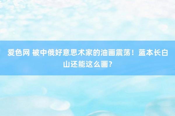 爱色网 被中俄好意思术家的油画震荡！蓝本长白山还能这么画？