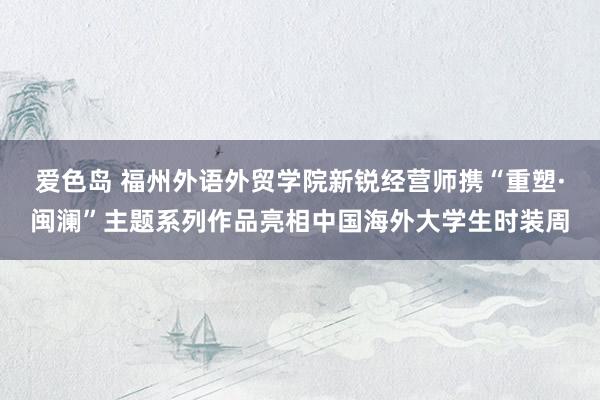 爱色岛 福州外语外贸学院新锐经营师携“重塑·闽澜”主题系列作品亮相中国海外大学生时装周