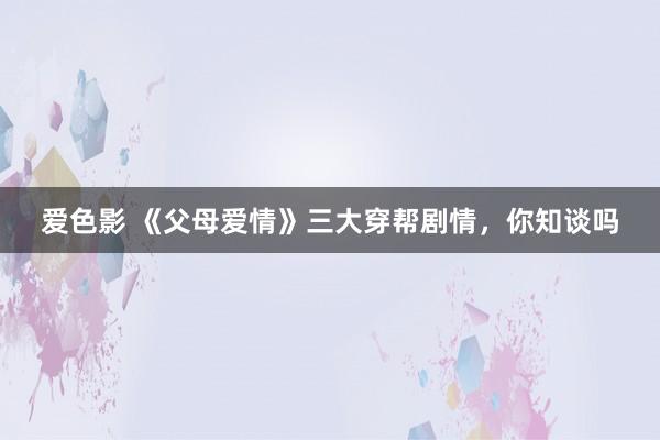 爱色影 《父母爱情》三大穿帮剧情，你知谈吗