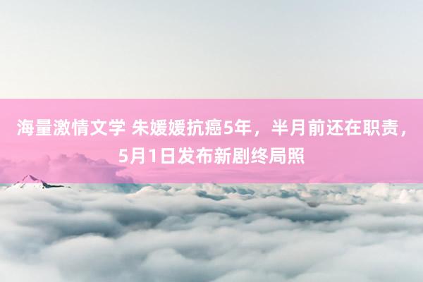 海量激情文学 朱媛媛抗癌5年，半月前还在职责，5月1日发布新剧终局照
