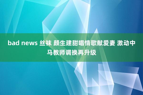 bad news 丝袜 颜生建甜唱情歌献爱妻 激动中马教师调换再升级