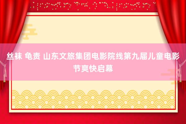 丝袜 龟责 山东文旅集团电影院线第九届儿童电影节爽快启幕
