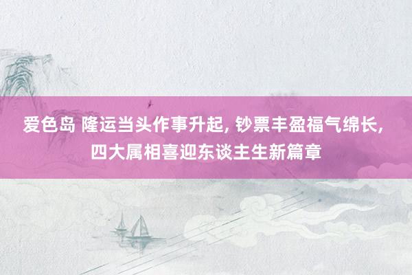 爱色岛 隆运当头作事升起， 钞票丰盈福气绵长， 四大属相喜迎东谈主生新篇章