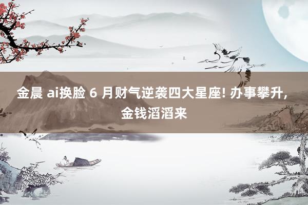 金晨 ai换脸 6 月财气逆袭四大星座! 办事攀升， 金钱滔滔来