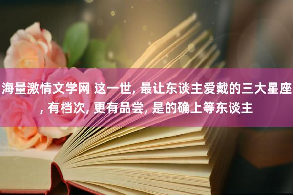 海量激情文学网 这一世， 最让东谈主爱戴的三大星座， 有档次， 更有品尝， 是的确上等东谈主
