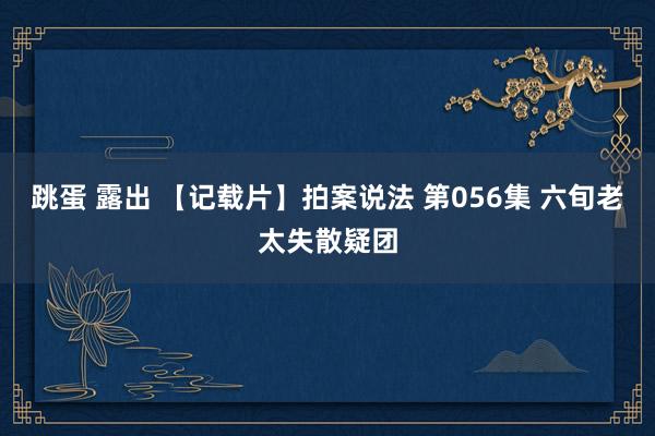 跳蛋 露出 【记载片】拍案说法 第056集 六旬老太失散疑团