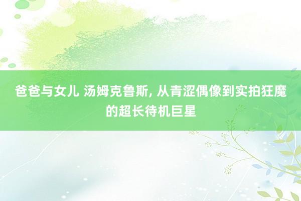 爸爸与女儿 汤姆克鲁斯， 从青涩偶像到实拍狂魔的超长待机巨星