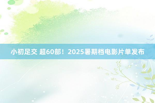 小初足交 超60部！2025暑期档电影片单发布