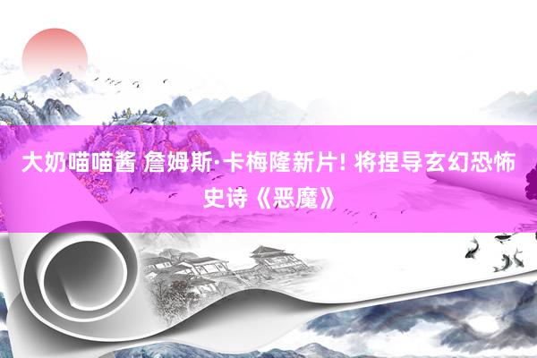 大奶喵喵酱 詹姆斯·卡梅隆新片! 将捏导玄幻恐怖史诗《恶魔》