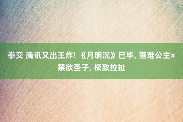 拳交 腾讯又出王炸! 《月明沉》已毕， 落难公主×禁欲圣子， 极致拉扯