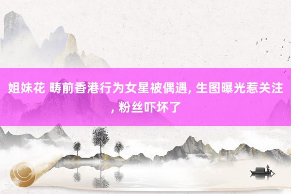 姐妹花 畴前香港行为女星被偶遇， 生图曝光惹关注， 粉丝吓坏了