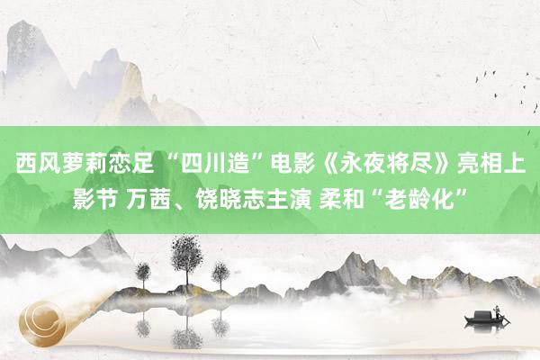 西风萝莉恋足 “四川造”电影《永夜将尽》亮相上影节 万茜、饶晓志主演 柔和“老龄化”