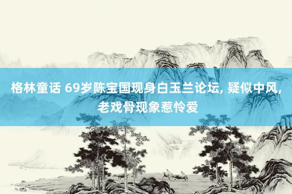 格林童话 69岁陈宝国现身白玉兰论坛， 疑似中风， 老戏骨现象惹怜爱