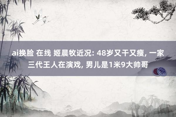 ai换脸 在线 姬晨牧近况: 48岁又干又瘦， 一家三代王人在演戏， 男儿是1米9大帅哥