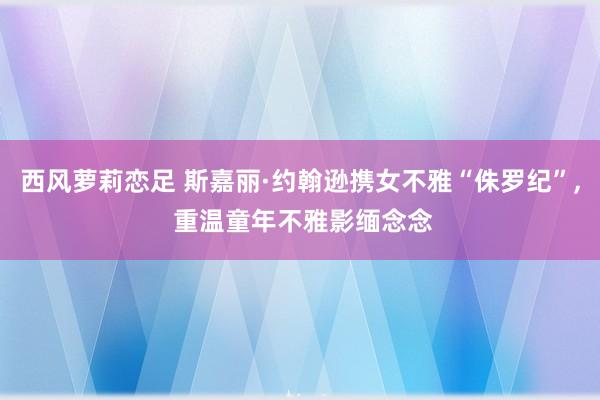 西风萝莉恋足 斯嘉丽·约翰逊携女不雅“侏罗纪”， 重温童年不雅影缅念念